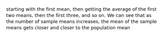 starting with the first mean, then getting the average of the first two means, then the first three, and so on. We can see that as the number of sample means increases, the mean of the sample means gets closer and closer to the population mean