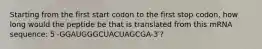 Starting from the first start codon to the first stop codon, how long would the peptide be that is translated from this mRNA sequence: 5′-GGAUGGGCUACUAGCGA-3′?