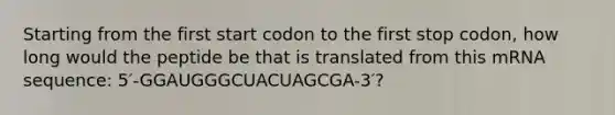 Starting from the first start codon to the first stop codon, how long would the peptide be that is translated from this mRNA sequence: 5′-GGAUGGGCUACUAGCGA-3′?