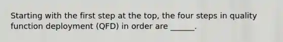 Starting with the first step at the top, the four steps in quality function deployment (QFD) in order are ______.