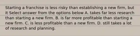 Starting a franchise is less risky than establishing a new firm, but it Select answer from the options below A. takes far less research than starting a new firm. B. is far more profitable than starting a new firm. C. is less profitable than a new firm. D. still takes a lot of research and planning.