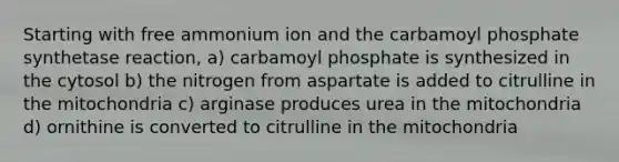 Starting with free ammonium ion and the carbamoyl phosphate synthetase reaction, a) carbamoyl phosphate is synthesized in the cytosol b) the nitrogen from aspartate is added to citrulline in the mitochondria c) arginase produces urea in the mitochondria d) ornithine is converted to citrulline in the mitochondria