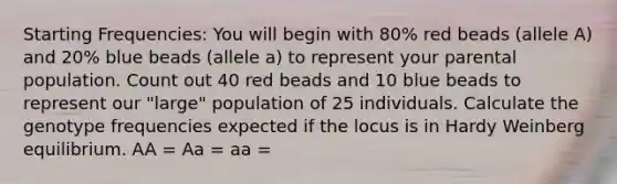 Starting Frequencies: You will begin with 80% red beads (allele A) and 20% blue beads (allele a) to represent your parental population. Count out 40 red beads and 10 blue beads to represent our "large" population of 25 individuals. Calculate the genotype frequencies expected if the locus is in Hardy Weinberg equilibrium. AA = Aa = aa =