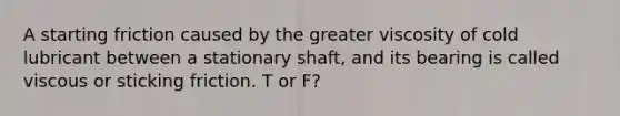 A starting friction caused by the greater viscosity of cold lubricant between a stationary shaft, and its bearing is called viscous or sticking friction. T or F?