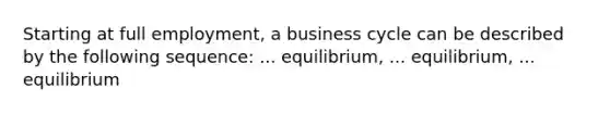 Starting at full employment, a business cycle can be described by the following sequence: ... equilibrium, ... equilibrium, ... equilibrium