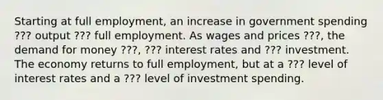 Starting at full​ employment, an increase in government spending ??? output ??? full employment. As wages and prices ???, the demand for money ???, ??? interest rates and ??? investment. The economy returns to full​ employment, but at a ??? level of interest rates and a ??? level of investment spending.