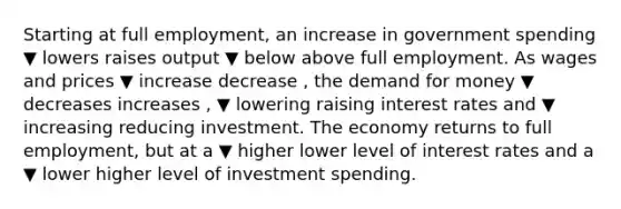 Starting at full​ employment, an increase in government spending ▼ lowers raises output ▼ below above full employment. As wages and prices ▼ increase decrease ​, <a href='https://www.questionai.com/knowledge/klIDlybqd8-the-demand-for-money' class='anchor-knowledge'>the demand for money</a> ▼ decreases increases ​, ▼ lowering raising interest rates and ▼ increasing reducing investment. The economy returns to full​ employment, but at a ▼ higher lower level of interest rates and a ▼ lower higher level of investment spending.