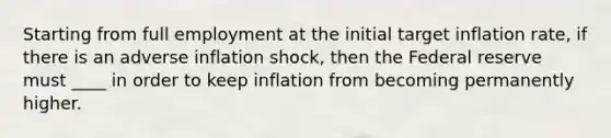 Starting from full employment at the initial target inflation rate, if there is an adverse inflation shock, then the Federal reserve must ____ in order to keep inflation from becoming permanently higher.