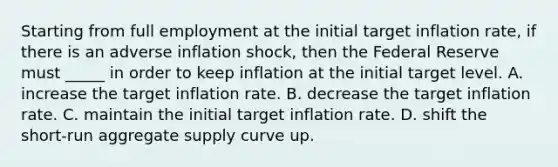 Starting from full employment at the initial target inflation rate, if there is an adverse inflation shock, then the Federal Reserve must _____ in order to keep inflation at the initial target level. A. increase the target inflation rate. B. decrease the target inflation rate. C. maintain the initial target inflation rate. D. shift the short-run aggregate supply curve up.