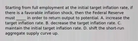 Starting from full employment at the initial target inflation rate, if there is a favorable inflation shock, then the Federal Reserve must _____ in order to return output to potential. A. increase the target inflation rate. B. decrease the target inflation rate. C. maintain the initial target inflation rate. D. shift the short-run aggregate supply curve up.