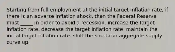 Starting from full employment at the initial target inflation rate, if there is an adverse inflation shock, then the Federal Reserve must _____ in order to avoid a recession. increase the target inflation rate. decrease the target inflation rate. maintain the initial target inflation rate. shift the short-run aggregate supply curve up.