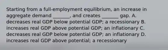 Starting from a​ full-employment equilibrium, an increase in aggregate demand​ _______, and creates​ _______ gap. A. decreases real GDP below potential​ GDP; a recessionary B. increases real GDP above potential​ GDP; an inflationary C. decreases real GDP below potential​ GDP; an inflationary D. increases real GDP above​ potential; a recessionary