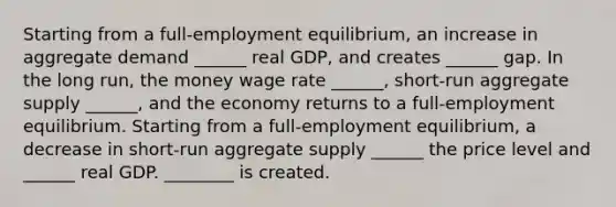 Starting from a​ full-employment equilibrium, an increase in aggregate demand​ ______ real​ GDP, and creates​ ______ gap. In the long​ run, the money wage rate​ ______, short-run aggregate supply​ ______, and the economy returns to a​ full-employment equilibrium. Starting from a​ full-employment equilibrium, a decrease in​ short-run aggregate supply​ ______ the price level and​ ______ real GDP. ________ is created.