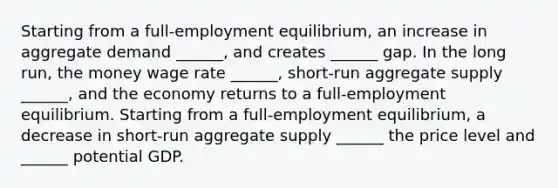 Starting from a​ full-employment equilibrium, an increase in aggregate demand​ ______, and creates​ ______ gap. In the long​ run, the money wage rate​ ______, short-run aggregate supply​ ______, and the economy returns to a​ full-employment equilibrium. Starting from a​ full-employment equilibrium, a decrease in​ short-run aggregate supply​ ______ the price level and​ ______ potential GDP.