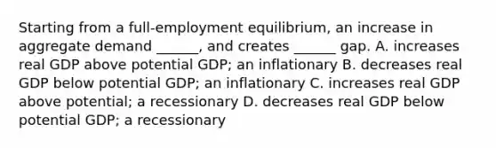 Starting from a​ full-employment equilibrium, an increase in aggregate demand​ ______, and creates​ ______ gap. A. increases real GDP above potential​ GDP; an inflationary B. decreases real GDP below potential​ GDP; an inflationary C. increases real GDP above​ potential; a recessionary D. decreases real GDP below potential​ GDP; a recessionary