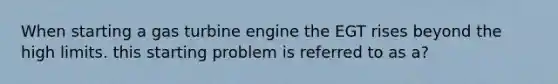 When starting a gas turbine engine the EGT rises beyond the high limits. this starting problem is referred to as a?