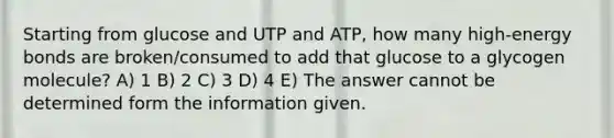 Starting from glucose and UTP and ATP, how many high-energy bonds are broken/consumed to add that glucose to a glycogen molecule? A) 1 B) 2 C) 3 D) 4 E) The answer cannot be determined form the information given.