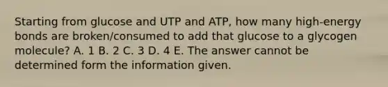 Starting from glucose and UTP and ATP, how many high-energy bonds are broken/consumed to add that glucose to a glycogen molecule? A. 1 B. 2 C. 3 D. 4 E. The answer cannot be determined form the information given.