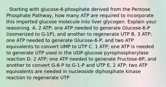 . Starting with glucose-6-phosphate derived from the Pentose Phosphate Pathway, how many ATP are required to incorporate this imported glucose molecule into liver glycogen. Explain your reasoning. A. 2 ATP; one ATP needed to generate Glucose-6-P (isomerized to G-1P), and another to regenerate UTP B. 3 ATP; one ATP needed to generate Glucose-6-P, and two ATP equivalents to convert UMP to UTP C. 1 ATP; one ATP is needed to generate UTP used in the UDP-glucose pyrophosphorylase reaction D. 2 ATP; one ATP needed to generate Fructose-6P, and another to convert G-6-P to G-1-P and UTP E. 2 ATP; two ATP equivalents are needed in nucleoside diphosphate kinase reaction to regenerate UTP