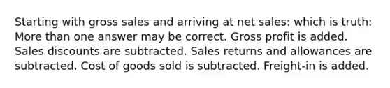 Starting with gross sales and arriving at net sales: which is truth: More than one answer may be correct. Gross profit is added. Sales discounts are subtracted. Sales returns and allowances are subtracted. Cost of goods sold is subtracted. Freight-in is added.