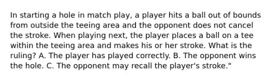 In starting a hole in match play, a player hits a ball out of bounds from outside the teeing area and the opponent does not cancel the stroke. When playing next, the player places a ball on a tee within the teeing area and makes his or her stroke. What is the ruling? A. The player has played correctly. B. The opponent wins the hole. C. The opponent may recall the player's stroke."