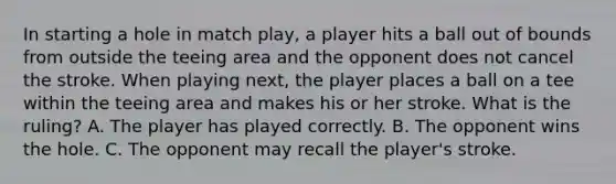 In starting a hole in match play, a player hits a ball out of bounds from outside the teeing area and the opponent does not cancel the stroke. When playing next, the player places a ball on a tee within the teeing area and makes his or her stroke. What is the ruling? A. The player has played correctly. B. The opponent wins the hole. C. The opponent may recall the player's stroke.