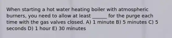 When starting a hot water heating boiler with atmospheric burners, you need to allow at least ______ for the purge each time with the gas valves closed. A) 1 minute B) 5 minutes C) 5 seconds D) 1 hour E) 30 minutes