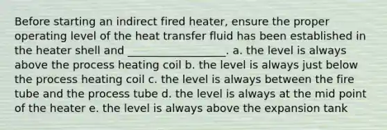 Before starting an indirect fired heater, ensure the proper operating level of the heat transfer fluid has been established in the heater shell and __________________. a. the level is always above the process heating coil b. the level is always just below the process heating coil c. the level is always between the fire tube and the process tube d. the level is always at the mid point of the heater e. the level is always above the expansion tank