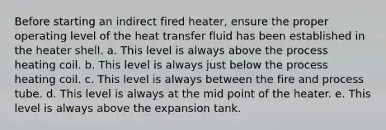 Before starting an indirect fired heater, ensure the proper operating level of the heat transfer fluid has been established in the heater shell. a. This level is always above the process heating coil. b. This level is always just below the process heating coil. c. This level is always between the fire and process tube. d. This level is always at the mid point of the heater. e. This level is always above the expansion tank.