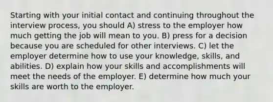 Starting with your initial contact and continuing throughout the interview process, you should A) stress to the employer how much getting the job will mean to you. B) press for a decision because you are scheduled for other interviews. C) let the employer determine how to use your knowledge, skills, and abilities. D) explain how your skills and accomplishments will meet the needs of the employer. E) determine how much your skills are worth to the employer.