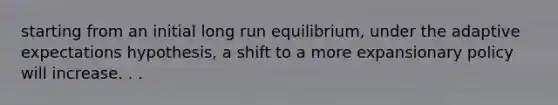 starting from an initial long run equilibrium, under the adaptive expectations hypothesis, a shift to a more expansionary policy will increase. . .