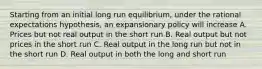 Starting from an initial long run equilibrium, under the rational expectations hypothesis, an expansionary policy will increase A. Prices but not real output in the short run B. Real output but not prices in the short run C. Real output in the long run but not in the short run D. Real output in both the long and short run