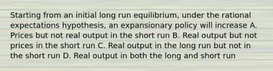 Starting from an initial long run equilibrium, under the rational expectations hypothesis, an expansionary policy will increase A. Prices but not real output in the short run B. Real output but not prices in the short run C. Real output in the long run but not in the short run D. Real output in both the long and short run