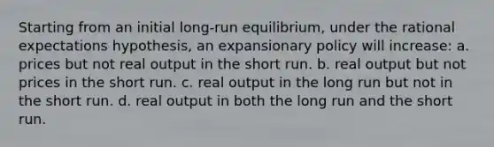 Starting from an initial long-run equilibrium, under the rational expectations hypothesis, an expansionary policy will increase: a. prices but not real output in the short run. b. real output but not prices in the short run. c. real output in the long run but not in the short run. d. real output in both the long run and the short run.