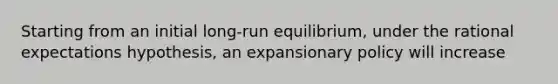 Starting from an initial long-run equilibrium, under the rational expectations hypothesis, an expansionary policy will increase