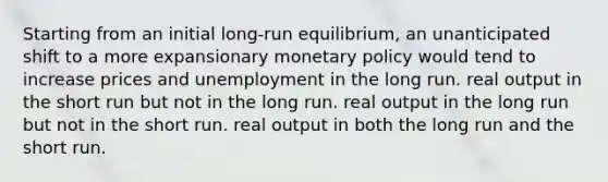 Starting from an initial long-run equilibrium, an unanticipated shift to a more expansionary monetary policy would tend to increase prices and unemployment in the long run. real output in the short run but not in the long run. real output in the long run but not in the short run. real output in both the long run and the short run.