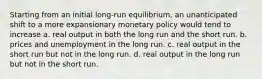 Starting from an initial long-run equilibrium, an unanticipated shift to a more expansionary monetary policy would tend to increase a. real output in both the long run and the short run. b. prices and unemployment in the long run. c. real output in the short run but not in the long run. d. real output in the long run but not in the short run.