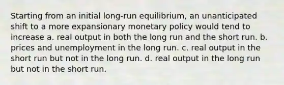 Starting from an initial long-run equilibrium, an unanticipated shift to a more expansionary <a href='https://www.questionai.com/knowledge/kEE0G7Llsx-monetary-policy' class='anchor-knowledge'>monetary policy</a> would tend to increase a. real output in both the long run and the short run. b. prices and unemployment in the long run. c. real output in the short run but not in the long run. d. real output in the long run but not in the short run.