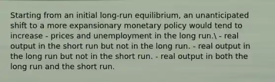 Starting from an initial long-run equilibrium, an unanticipated shift to a more expansionary monetary policy would tend to increase - prices and unemployment in the long run. - real output in the short run but not in the long run. - real output in the long run but not in the short run. - real output in both the long run and the short run.