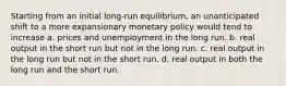 Starting from an initial long-run equilibrium, an unanticipated shift to a more expansionary monetary policy would tend to increase a. prices and unemployment in the long run. b. real output in the short run but not in the long run. c. real output in the long run but not in the short run. d. real output in both the long run and the short run.