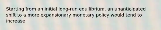 Starting from an initial long-run equilibrium, an unanticipated shift to a more expansionary monetary policy would tend to increase