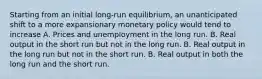 Starting from an initial long-run equilibrium, an unanticipated shift to a more expansionary monetary policy would tend to increase A. Prices and unemployment in the long run. B. Real output in the short run but not in the long run. B. Real output in the long run but not in the short run. B. Real output in both the long run and the short run.