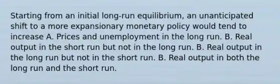 Starting from an initial long-run equilibrium, an unanticipated shift to a more expansionary monetary policy would tend to increase A. Prices and unemployment in the long run. B. Real output in the short run but not in the long run. B. Real output in the long run but not in the short run. B. Real output in both the long run and the short run.