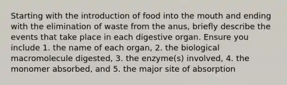 Starting with the introduction of food into the mouth and ending with the elimination of waste from the anus, briefly describe the events that take place in each digestive organ. Ensure you include 1. the name of each organ, 2. the biological macromolecule digested, 3. the enzyme(s) involved, 4. the monomer absorbed, and 5. the major site of absorption