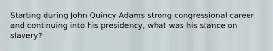 Starting during John Quincy Adams strong congressional career and continuing into his presidency, what was his stance on slavery?