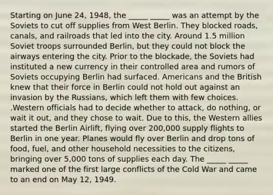 Starting on June 24, 1948, the _____ _____ was an attempt by the Soviets to cut off supplies from West Berlin. They blocked roads, canals, and railroads that led into the city. Around 1.5 million Soviet troops surrounded Berlin, but they could not block the airways entering the city. Prior to the blockade, the Soviets had instituted a new currency in their controlled area and rumors of Soviets occupying Berlin had surfaced. Americans and the British knew that their force in Berlin could not hold out against an invasion by the Russians, which left them with few choices. .Western officials had to decide whether to attack, do nothing, or wait it out, and they chose to wait. Due to this, the Western allies started the Berlin Airlift, flying over 200,000 supply flights to Berlin in one year. Planes would fly over Berlin and drop tons of food, fuel, and other household necessities to the citizens, bringing over 5,000 tons of supplies each day. The _____ _____ marked one of the first large conflicts of the Cold War and came to an end on May 12, 1949.