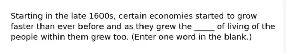 Starting in the late 1600s, certain economies started to grow faster than ever before and as they grew the _____ of living of the people within them grew too. (Enter one word in the blank.)