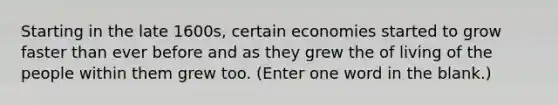 Starting in the late 1600s, certain economies started to grow faster than ever before and as they grew the of living of the people within them grew too. (Enter one word in the blank.)