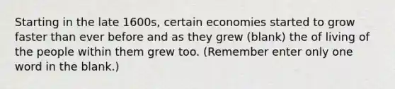 Starting in the late 1600s, certain economies started to grow faster than ever before and as they grew (blank) the of living of the people within them grew too. (Remember enter only one word in the blank.)