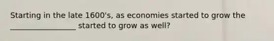 Starting in the late 1600's, as economies started to grow the _________________ started to grow as well?